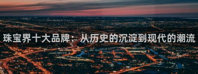 新宝5口67五壹叁八：珠宝界十大品牌：从历史的沉淀到现代的潮流