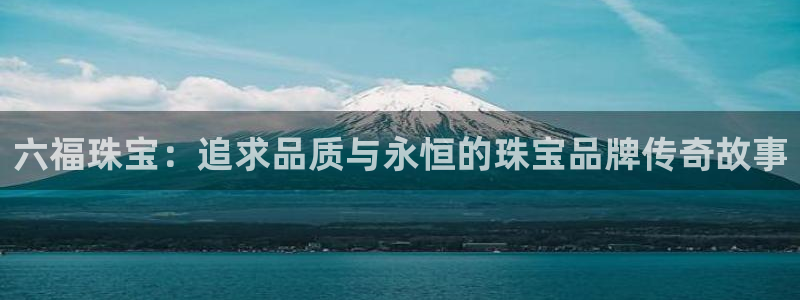 新宝5注册登录：六福珠宝：追求品质与永恒的珠宝品牌传奇故事