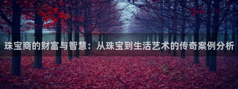 新宝5测：珠宝商的财富与智慧：从珠宝到生活艺术的传奇案例分析