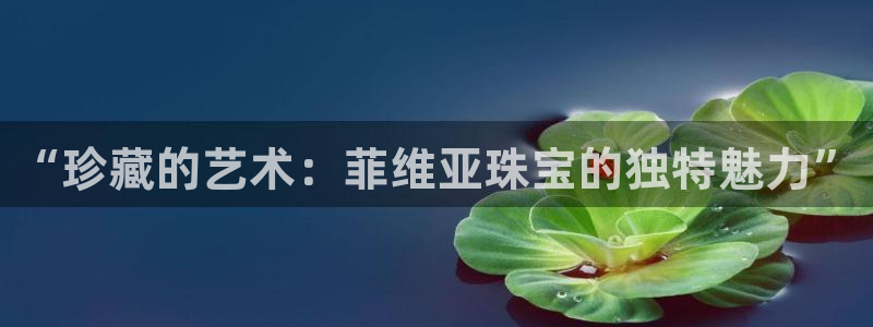 新宝5 888：“珍藏的艺术：菲维亚珠宝的独特魅力”