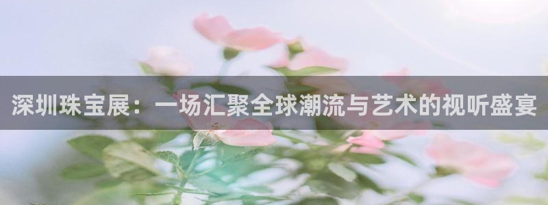 新宝5娱乐招商：深圳珠宝展：一场汇聚全球潮流与艺术的视听盛宴