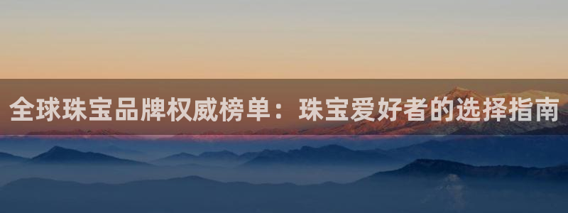 老新宝5授权登录：全球珠宝品牌权威榜单：珠宝爱好者的选择指南