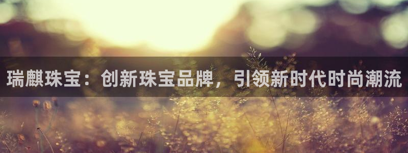 新宝5登录界面：瑞麒珠宝：创新珠宝品牌，引领新时代时尚潮流