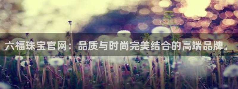 新宝5蒋7O667：六福珠宝官网：品质与时尚完美结合的高端品牌。