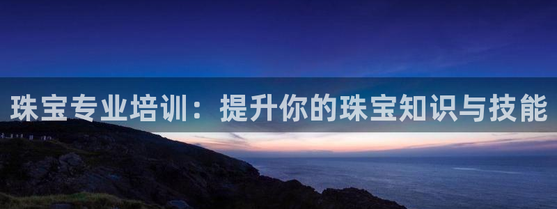 新宝5手机平台登陆：珠宝专业培训：提升你的珠宝知识与技能