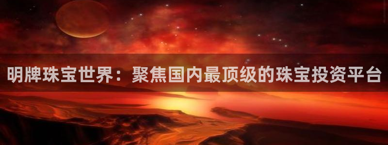 新宝5娱乐平台：明牌珠宝世界：聚焦国内最顶级的珠宝投资平台