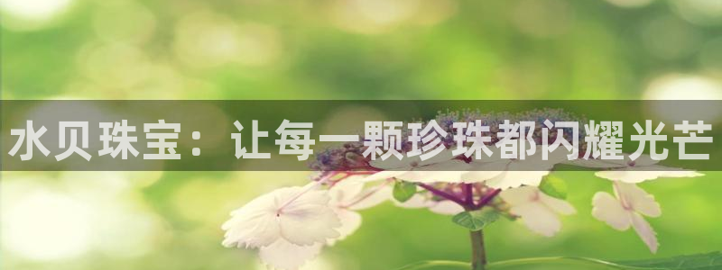 新宝5登录地址：水贝珠宝：让每一颗珍珠都闪耀光芒