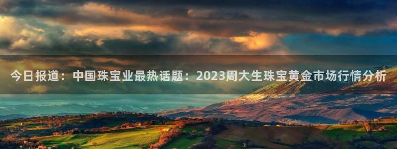 新宝5湫333 00：今日报道：中国珠宝业最热话题：2023周大生珠宝黄金市场行
