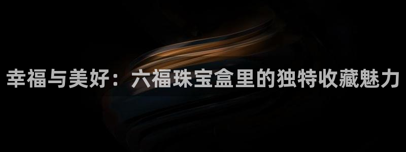 新宝5登录网址：幸福与美好：六福珠宝盒里的独特收藏魅力