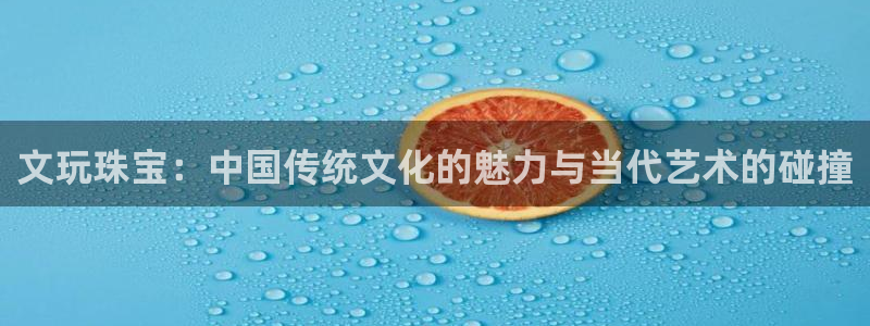 新宝5电脑登录网址：文玩珠宝：中国传统文化的魅力与当代艺术的碰撞