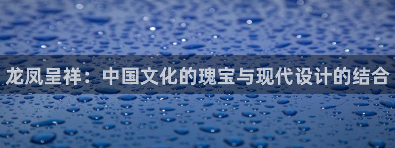 新宝5登录测速中心：龙凤呈祥：中国文化的瑰宝与现代设计的结合