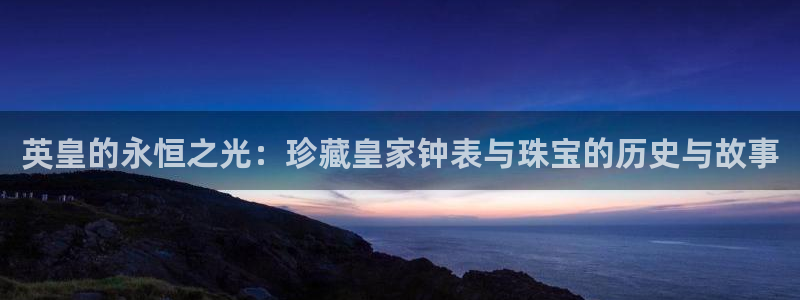 新宝5平台注册：英皇的永恒之光：珍藏皇家钟表与珠宝的历史与故事