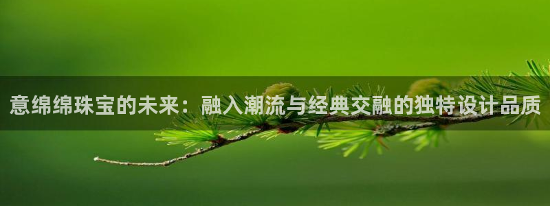 新宝5直属：意绵绵珠宝的未来：融入潮流与经典交融的独特设计品质